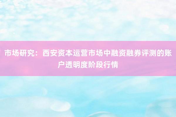 市场研究:西安资本运营市场中融资融券评测的账户透明度阶段行情
