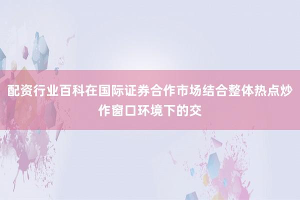 配资行业百科在国际证券合作市场结合整体热点炒作窗口环境下的交