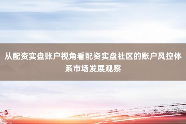 从配资实盘账户视角看配资实盘社区的账户风控体系市场发展观察