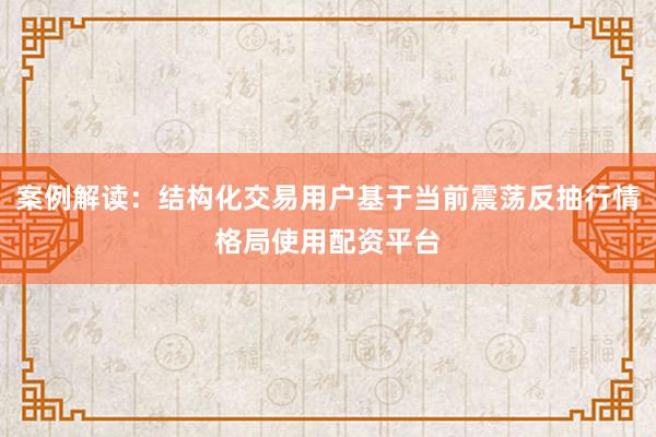 案例解读：结构化交易用户基于当前震荡反抽行情格局使用配资平台