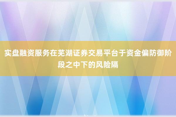 实盘融资服务在芜湖证券交易平台于资金偏防御阶段之中下的风险隔