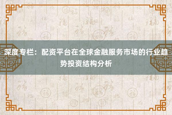 深度专栏：配资平台在全球金融服务市场的行业趋势投资结构分析