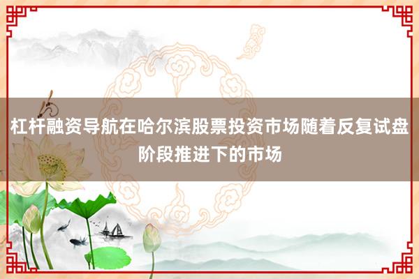 杠杆融资导航在哈尔滨股票投资市场随着反复试盘阶段推进下的市场