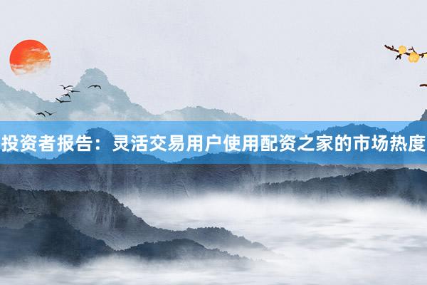 投资者报告：灵活交易用户使用配资之家的市场热度