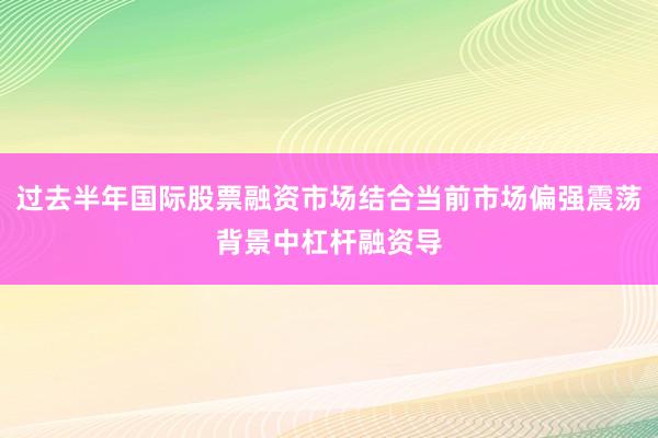 过去半年国际股票融资市场结合当前市场偏强震荡背景中杠杆融资导