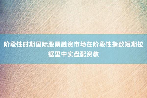 阶段性时期国际股票融资市场在阶段性指数短期拉锯里中实盘配资教