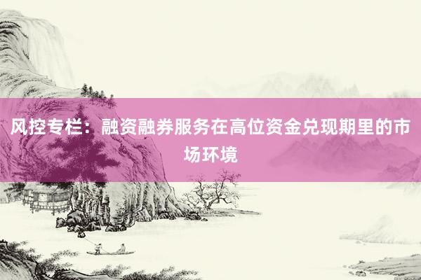 风控专栏:融资融券服务在高位资金兑现期里的市场环境