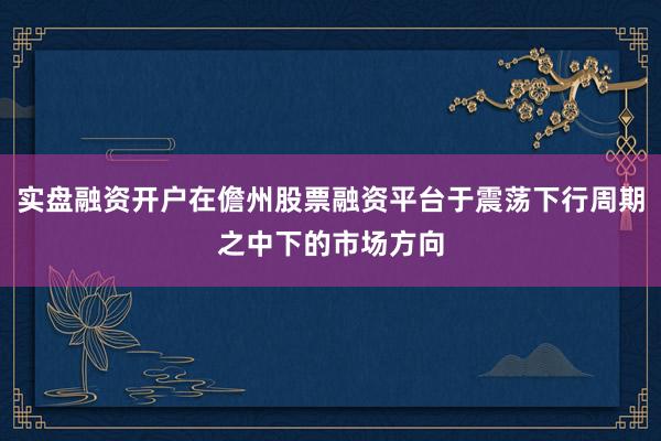 实盘融资开户在儋州股票融资平台于震荡下行周期之中下的市场方向