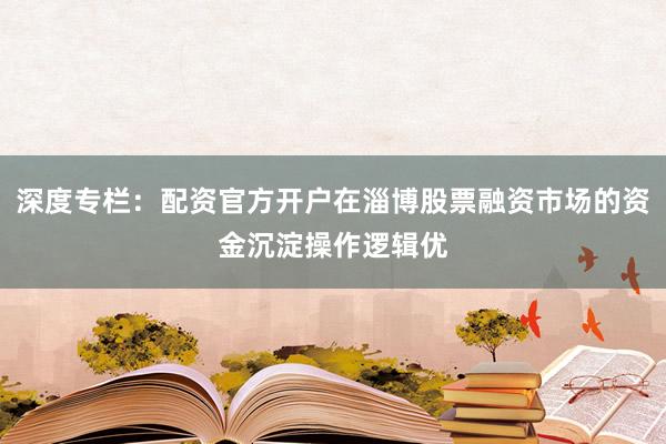 深度专栏：配资官方开户在淄博股票融资市场的资金沉淀操作逻辑优