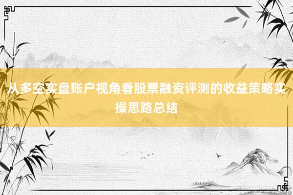 从多空实盘账户视角看股票融资评测的收益策略实操思路总结