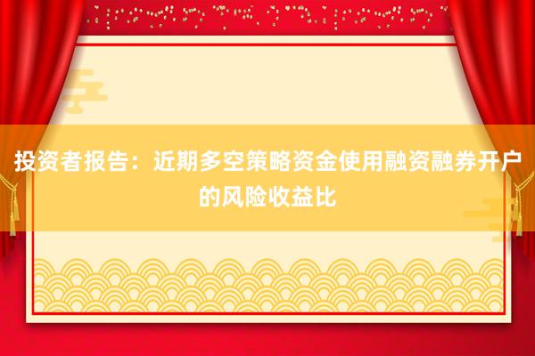 投资者报告：近期多空策略资金使用融资融券开户的风险收益比