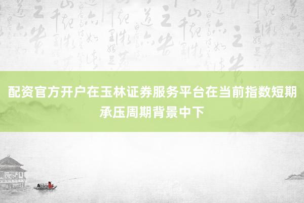 配资官方开户在玉林证券服务平台在当前指数短期承压周期背景中下
