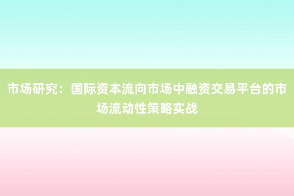 市场研究:国际资本流向市场中融资交易平台的市场流动性策略实战