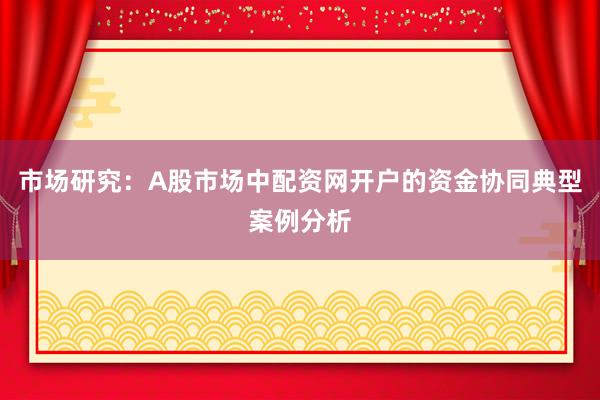 市场研究:A股市场中配资网开户的资金协同典型案例分析