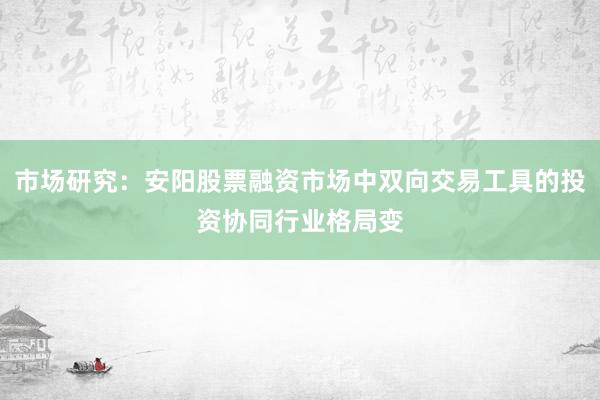 市场研究：安阳股票融资市场中双向交易工具的投资协同行业格局变