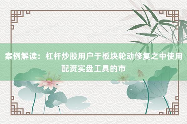 案例解读：杠杆炒股用户于板块轮动修复之中使用配资实盘工具的市