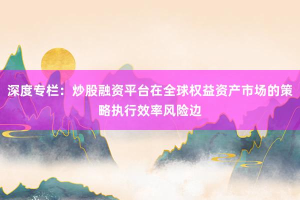 深度专栏：炒股融资平台在全球权益资产市场的策略执行效率风险边