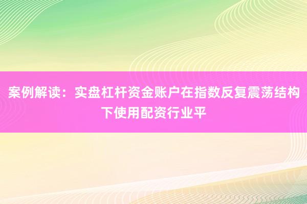 案例解读：实盘杠杆资金账户在指数反复震荡结构下使用配资行业平