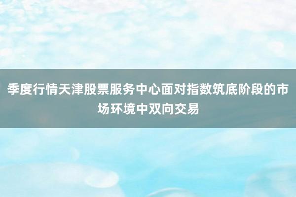 季度行情天津股票服务中心面对指数筑底阶段的市场环境中双向交易