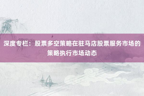 深度专栏：股票多空策略在驻马店股票服务市场的策略执行市场动态