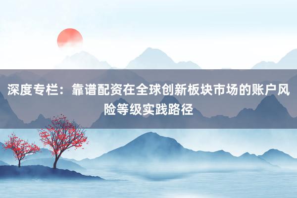 深度专栏：靠谱配资在全球创新板块市场的账户风险等级实践路径