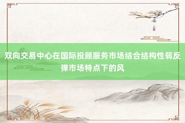 双向交易中心在国际投顾服务市场结合结构性弱反弹市场特点下的风