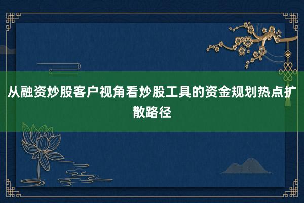 从融资炒股客户视角看炒股工具的资金规划热点扩散路径