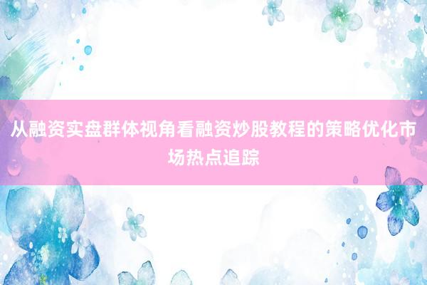 从融资实盘群体视角看融资炒股教程的策略优化市场热点追踪