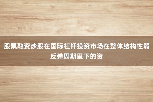 股票融资炒股在国际杠杆投资市场在整体结构性弱反弹周期里下的资