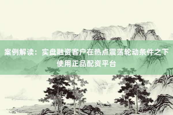 案例解读：实盘融资客户在热点震荡轮动条件之下使用正品配资平台