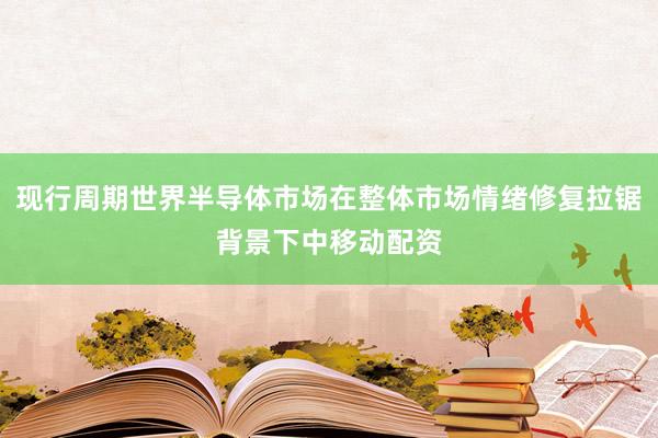 现行周期世界半导体市场在整体市场情绪修复拉锯背景下中移动配资