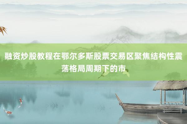 融资炒股教程在鄂尔多斯股票交易区聚焦结构性震荡格局周期下的市