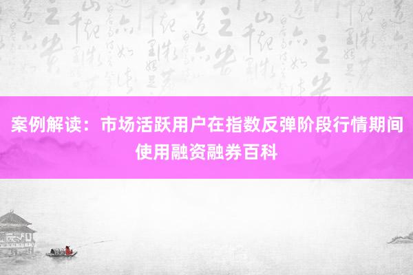 案例解读：市场活跃用户在指数反弹阶段行情期间使用融资融券百科