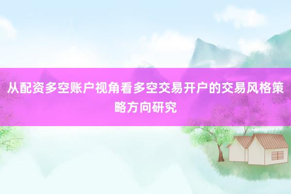 从配资多空账户视角看多空交易开户的交易风格策略方向研究