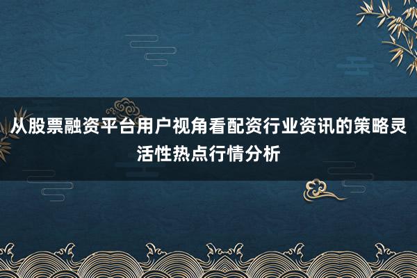 从股票融资平台用户视角看配资行业资讯的策略灵活性热点行情分析