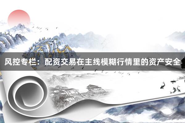风控专栏：配资交易在主线模糊行情里的资产安全