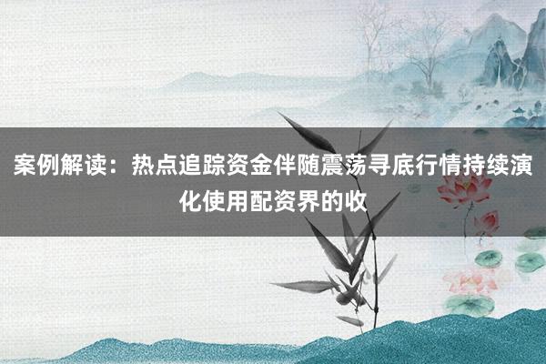 案例解读：热点追踪资金伴随震荡寻底行情持续演化使用配资界的收