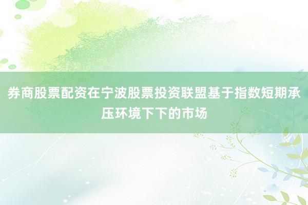 券商股票配资在宁波股票投资联盟基于指数短期承压环境下下的市场