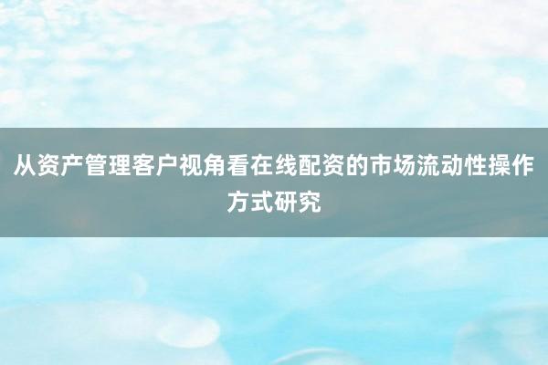 从资产管理客户视角看在线配资的市场流动性操作方式研究