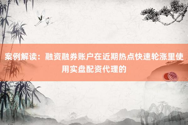 案例解读：融资融券账户在近期热点快速轮涨里使用实盘配资代理的