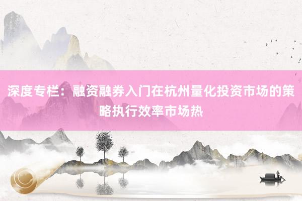 深度专栏：融资融券入门在杭州量化投资市场的策略执行效率市场热