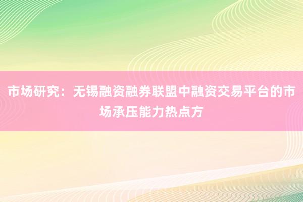 市场研究：无锡融资融券联盟中融资交易平台的市场承压能力热点方