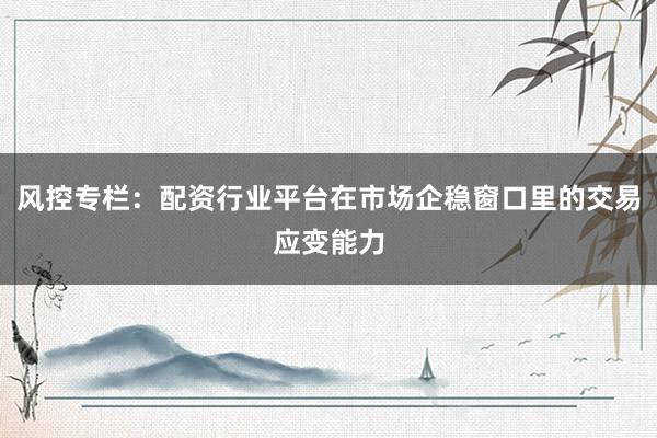 风控专栏：配资行业平台在市场企稳窗口里的交易应变能力