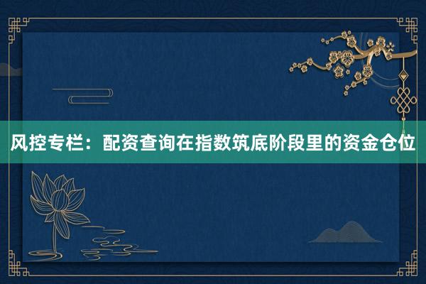 风控专栏：配资查询在指数筑底阶段里的资金仓位