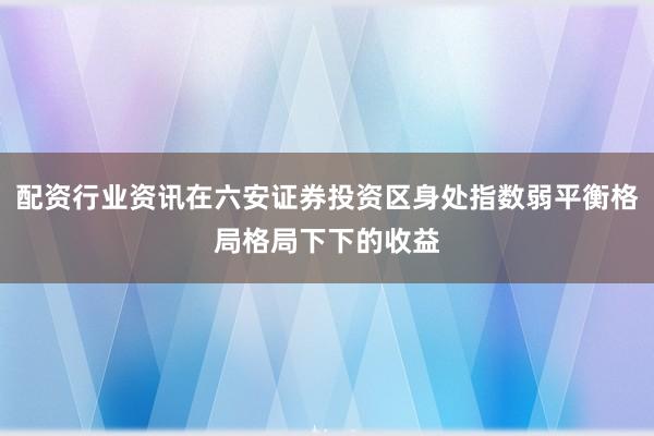 配资行业资讯在六安证券投资区身处指数弱平衡格局格局下下的收益