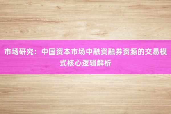 市场研究：中国资本市场中融资融券资源的交易模式核心逻辑解析