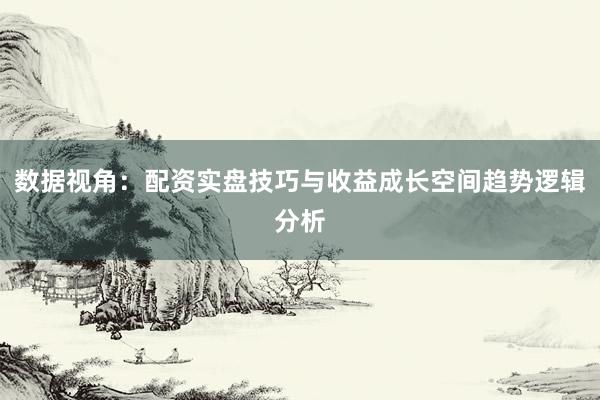 数据视角：配资实盘技巧与收益成长空间趋势逻辑分析
