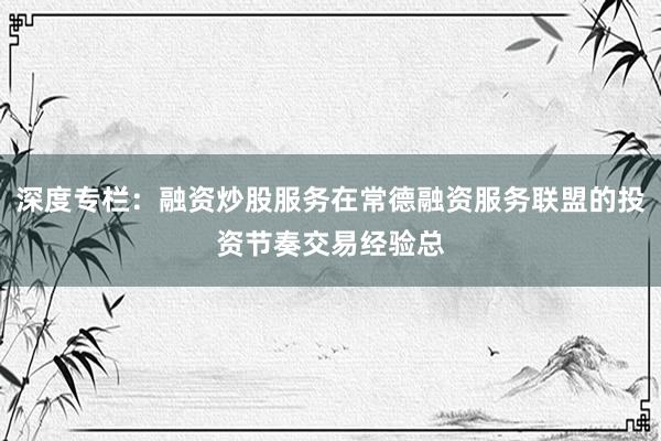 深度专栏：融资炒股服务在常德融资服务联盟的投资节奏交易经验总
