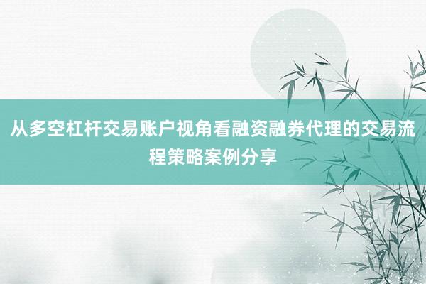 从多空杠杆交易账户视角看融资融券代理的交易流程策略案例分享