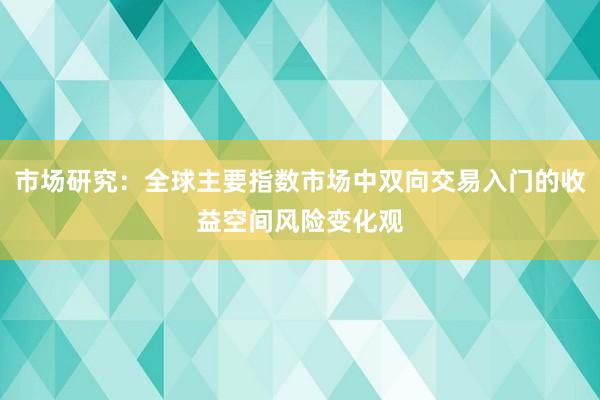 市场研究：全球主要指数市场中双向交易入门的收益空间风险变化观